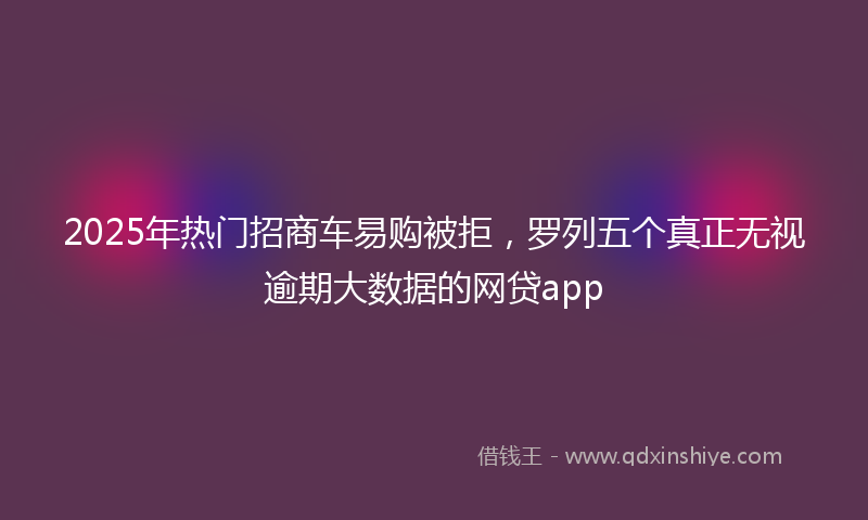 2025年热门招商车易购被拒，罗列五个真正无视逾期大数据的网贷app