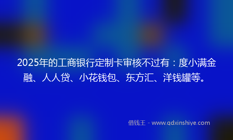 2025年的工商银行定制卡审核不过有：度小满金融、人人贷、小花钱包、东方汇、洋钱罐等。
