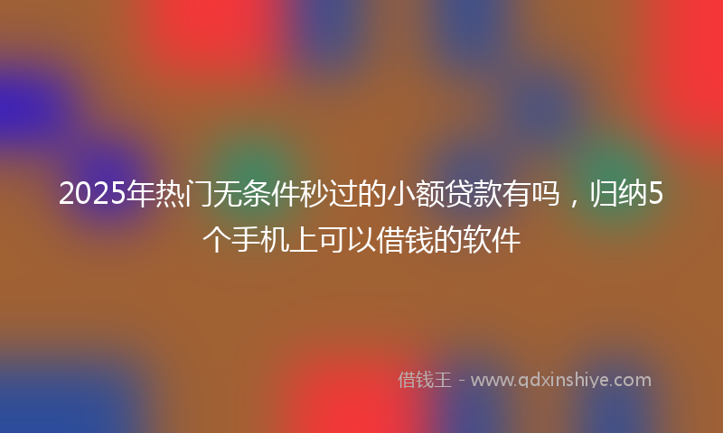 2025年热门无条件秒过的小额贷款有吗，归纳5个手机上可以借钱的软件