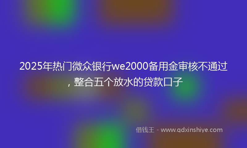 2025年热门微众银行we2000备用金审核不通过，整合五个放水的贷款口子