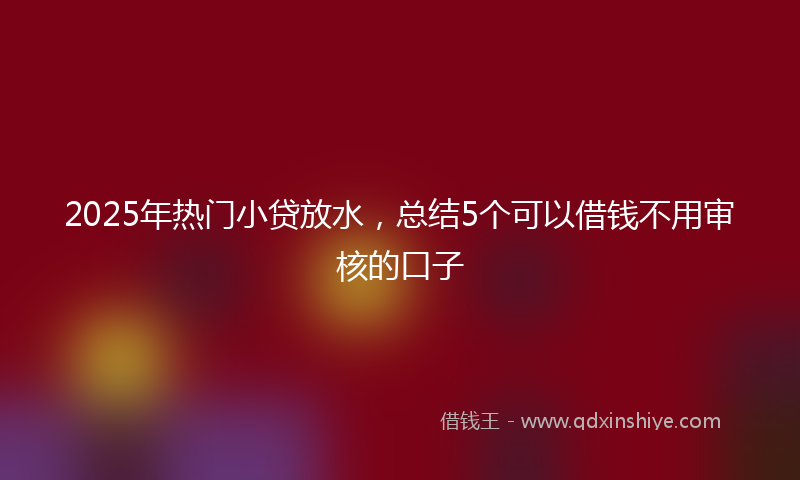 2025年热门小贷放水，总结5个可以借钱不用审核的口子
