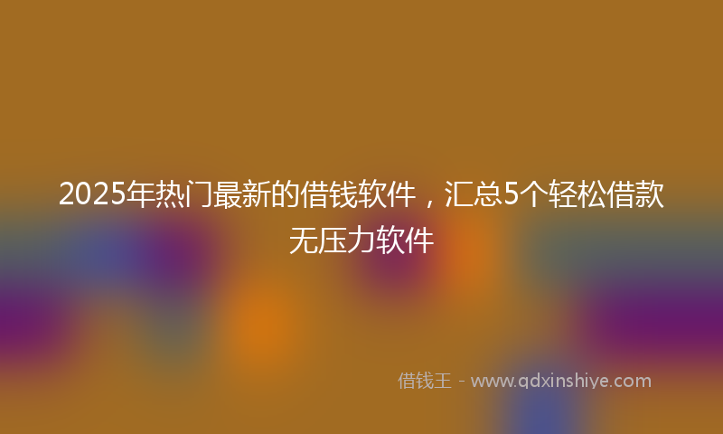 2025年热门最新的借钱软件，汇总5个轻松借款无压力软件