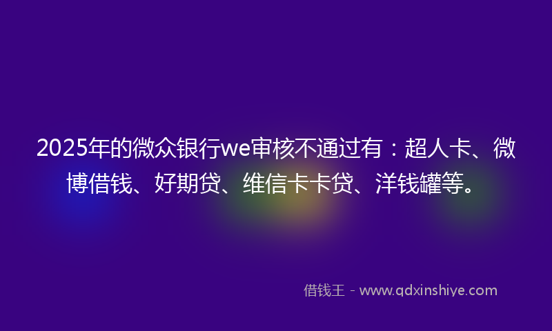 2025年的微众银行we审核不通过有：超人卡、微博借钱、好期贷、维信卡卡贷、洋钱罐等。
