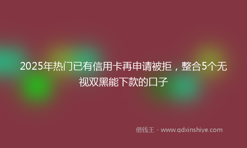 2025年热门已有信用卡再申请被拒，整合5个无视双黑能下款的口子