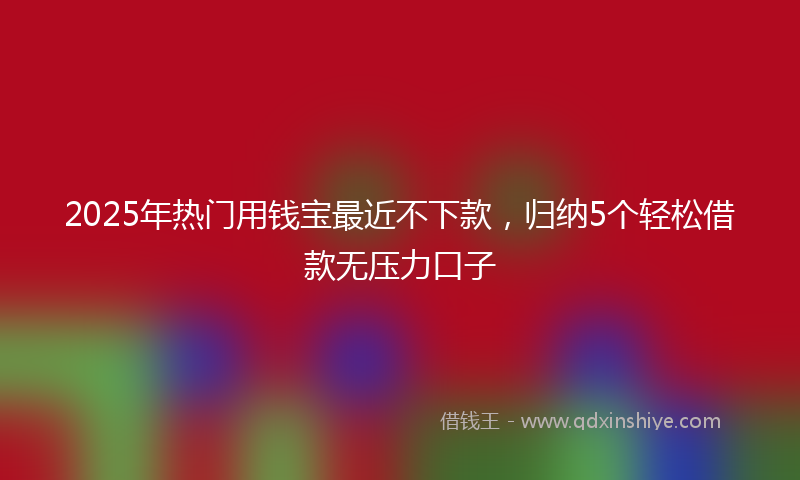 2025年热门用钱宝最近不下款，归纳5个轻松借款无压力口子