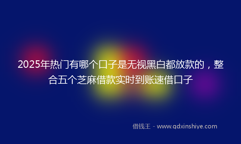 2025年热门有哪个口子是无视黑白都放款的，整合五个芝麻借款实时到账速借口子
