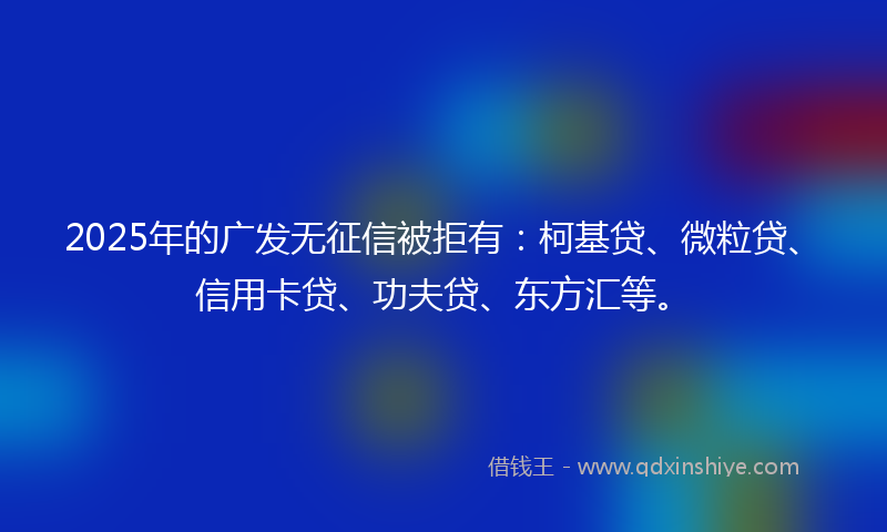 2025年的广发无征信被拒有：柯基贷、微粒贷、信用卡贷、功夫贷、东方汇等。