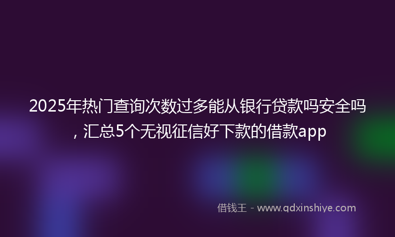 2025年热门查询次数过多能从银行贷款吗安全吗，汇总5个无视征信好下款的借款app