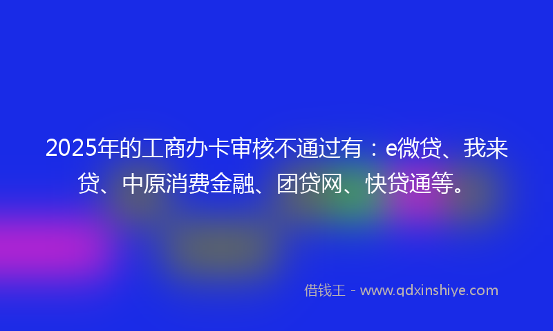 2025年的工商办卡审核不通过有：e微贷、我来贷、中原消费金融、团贷网、快贷通等。