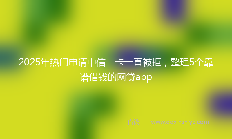 2025年热门申请中信二卡一直被拒，整理5个靠谱借钱的网贷app