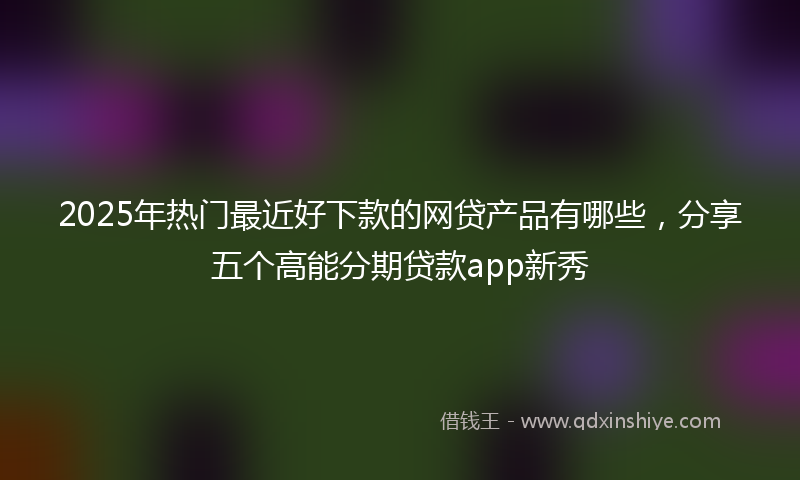 2025年热门最近好下款的网贷产品有哪些，分享五个高能分期贷款app新秀
