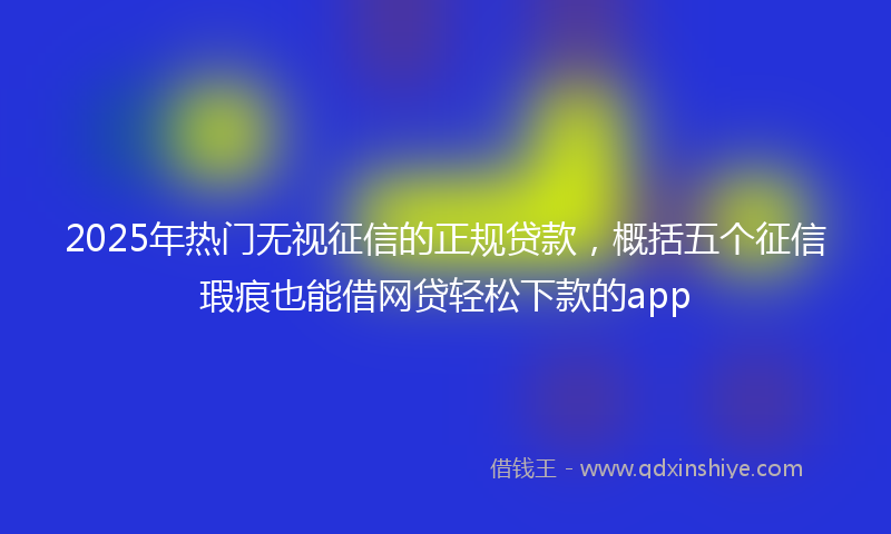 2025年热门无视征信的正规贷款，概括五个征信瑕疵也能借网贷轻松下款的app