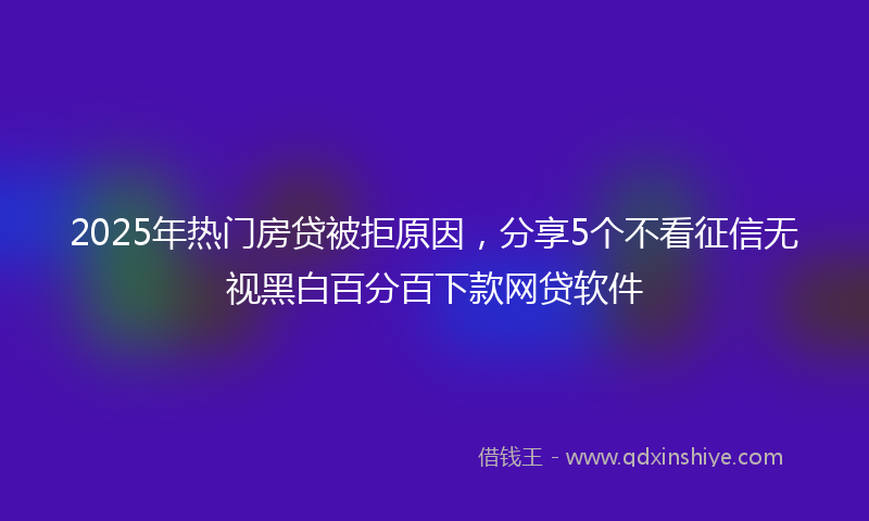2025年热门房贷被拒原因，分享5个不看征信无视黑白百分百下款网贷软件