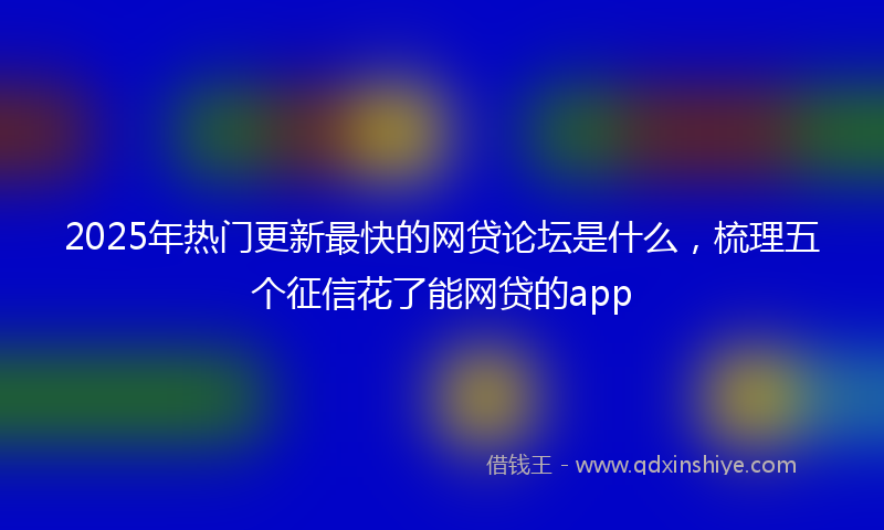 2025年热门更新最快的网贷论坛是什么，梳理五个征信花了能网贷的app