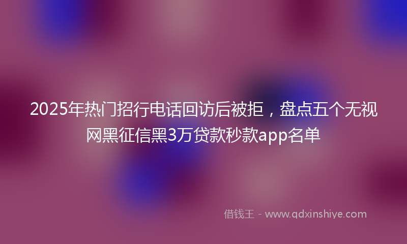 2025年热门招行电话回访后被拒，盘点五个无视网黑征信黑3万贷款秒款app名单