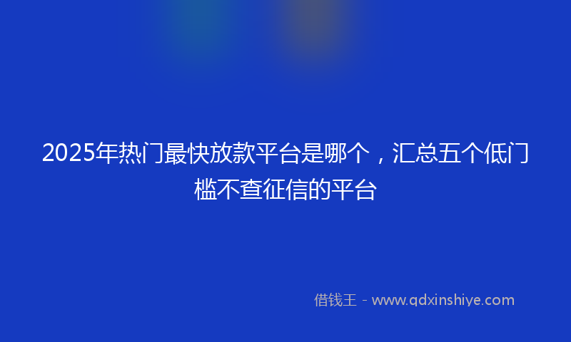 2025年热门最快放款平台是哪个，汇总五个低门槛不查征信的平台