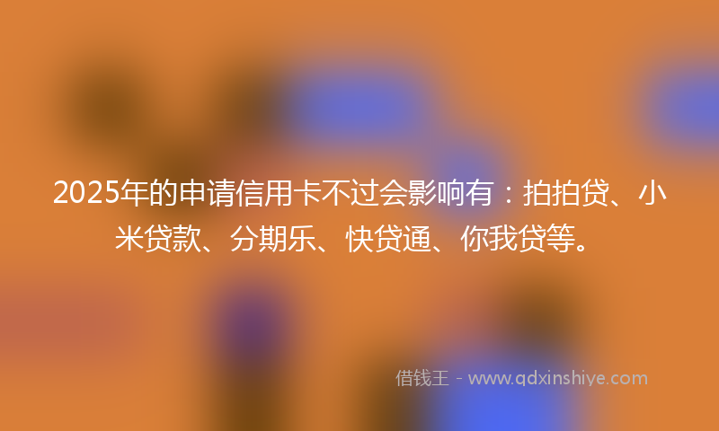 2025年的申请信用卡不过会影响有：拍拍贷、小米贷款、分期乐、快贷通、你我贷等。