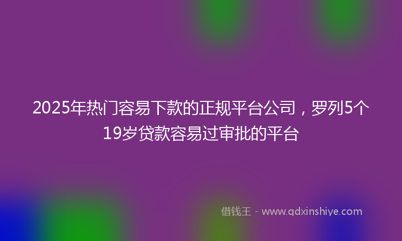 2025年热门容易下款的正规平台公司，罗列5个19岁贷款容易过审批的平台
