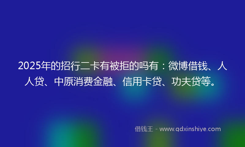 2025年的招行二卡有被拒的吗有：微博借钱、人人贷、中原消费金融、信用卡贷、功夫贷等。