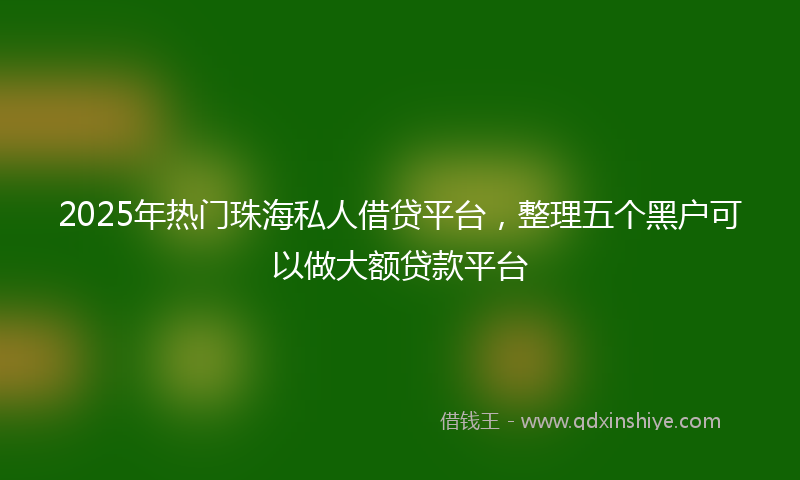 2025年热门珠海私人借贷平台，整理五个黑户可以做大额贷款平台