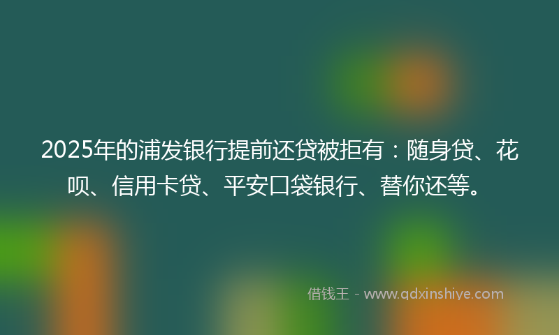 2025年的浦发银行提前还贷被拒有：随身贷、花呗、信用卡贷、平安口袋银行、替你还等。