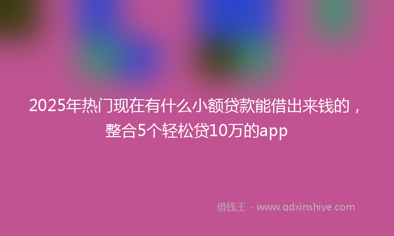 2025年热门现在有什么小额贷款能借出来钱的，整合5个轻松贷10万的app