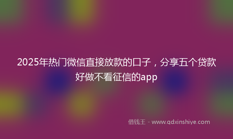 2025年热门微信直接放款的口子，分享五个贷款好做不看征信的app