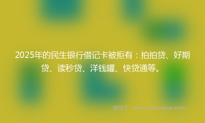 2025年的民生银行借记卡被拒有：拍拍贷、好期贷、读秒贷、洋钱罐、快贷通等。
