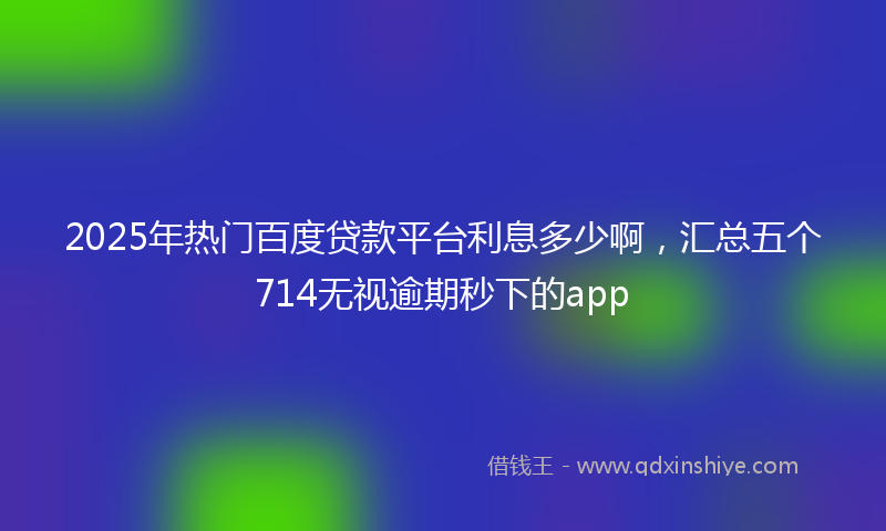 2025年热门百度贷款平台利息多少啊，汇总五个714无视逾期秒下的app