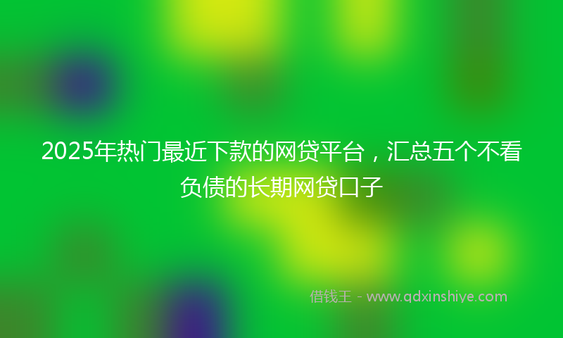 2025年热门最近下款的网贷平台，汇总五个不看负债的长期网贷口子