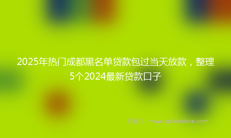 2025年热门成都黑名单贷款包过当天放款，整理5个2024最新贷款口子