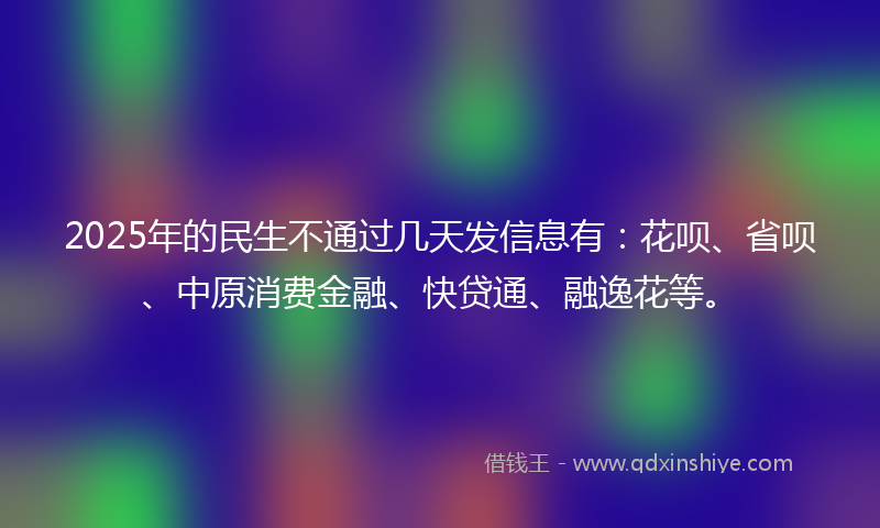 2025年的民生不通过几天发信息有：花呗、省呗、中原消费金融、快贷通、融逸花等。