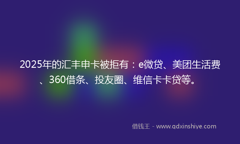 2025年的汇丰申卡被拒有：e微贷、美团生活费、360借条、投友圈、维信卡卡贷等。