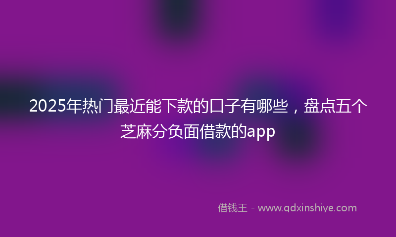 2025年热门最近能下款的口子有哪些，盘点五个芝麻分负面借款的app