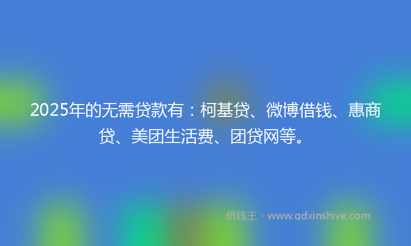 2025年的无需贷款有：柯基贷、微博借钱、惠商贷、美团生活费、团贷网等。