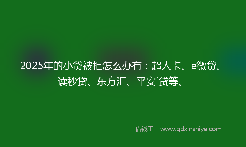 2025年的小贷被拒怎么办有：超人卡、e微贷、读秒贷、东方汇、平安i贷等。
