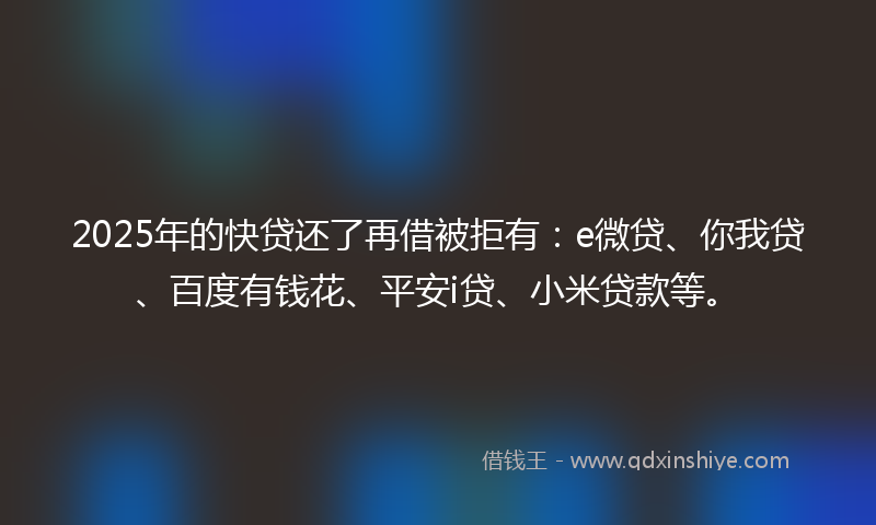 2025年的快贷还了再借被拒有：e微贷、你我贷、百度有钱花、平安i贷、小米贷款等。