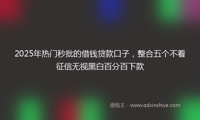 2025年热门秒批的借钱贷款口子，整合五个不看征信无视黑白百分百下款