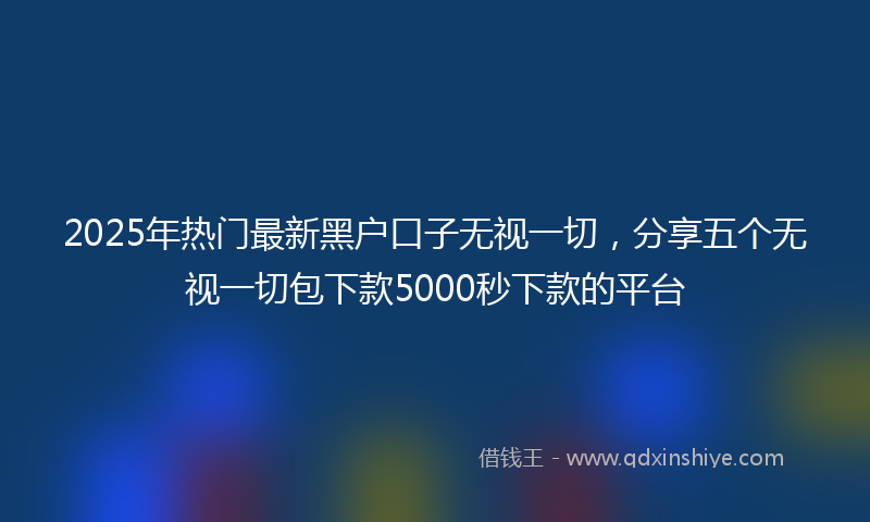 2025年热门最新黑户口子无视一切，分享五个无视一切包下款5000秒下款的平台