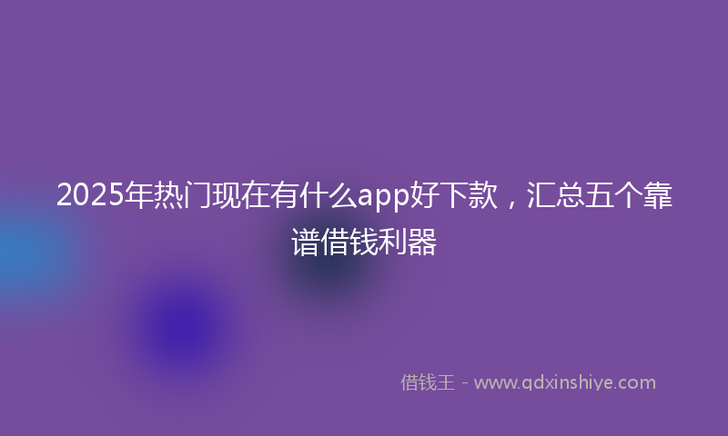 2025年热门现在有什么app好下款，汇总五个靠谱借钱利器