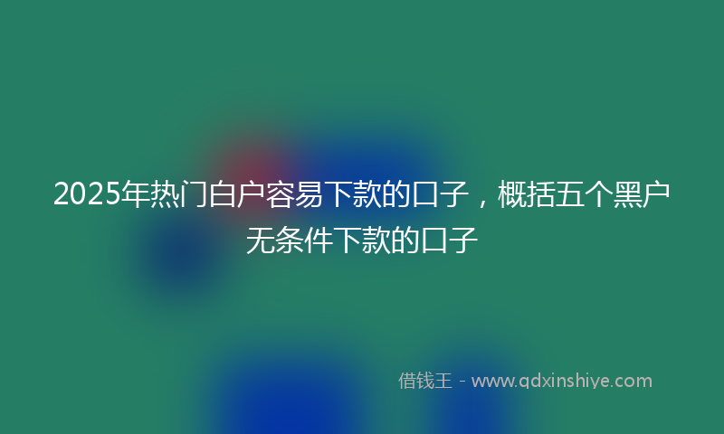 2025年热门白户容易下款的口子，概括五个黑户无条件下款的口子
