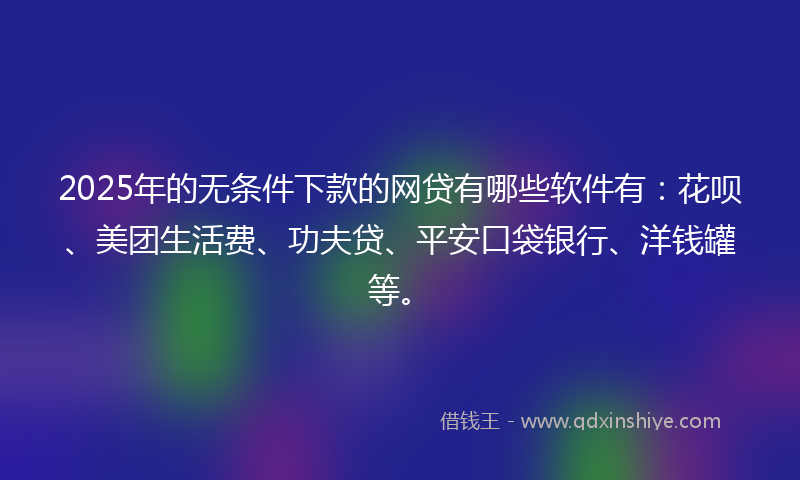 2025年的无条件下款的网贷有哪些软件有：花呗、美团生活费、功夫贷、平安口袋银行、洋钱罐等。