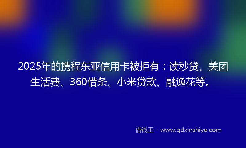 2025年的携程东亚信用卡被拒有：读秒贷、美团生活费、360借条、小米贷款、融逸花等。