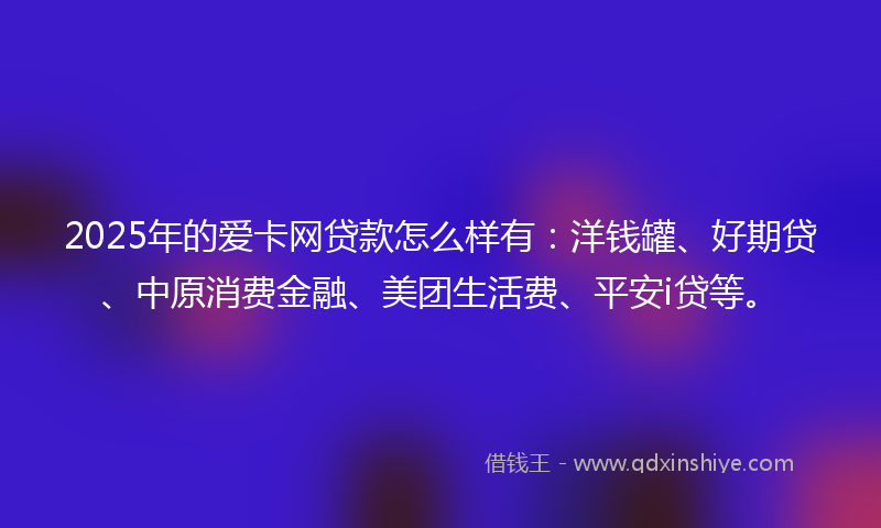 2025年的爱卡网贷款怎么样有：洋钱罐、好期贷、中原消费金融、美团生活费、平安i贷等。