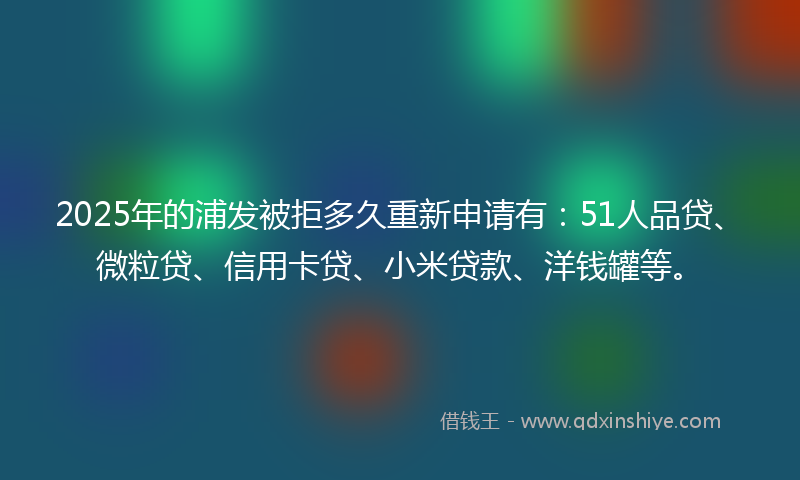 2025年的浦发被拒多久重新申请有：51人品贷、微粒贷、信用卡贷、小米贷款、洋钱罐等。