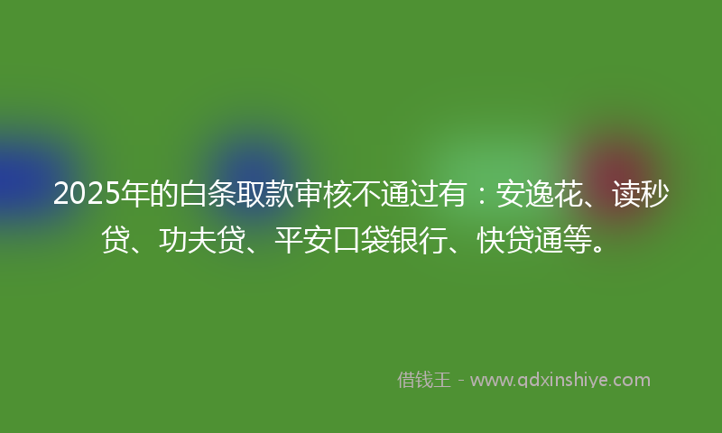 2025年的白条取款审核不通过有：安逸花、读秒贷、功夫贷、平安口袋银行、快贷通等。