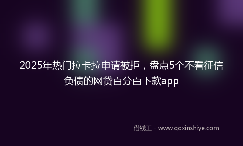 2025年热门拉卡拉申请被拒，盘点5个不看征信负债的网贷百分百下款app