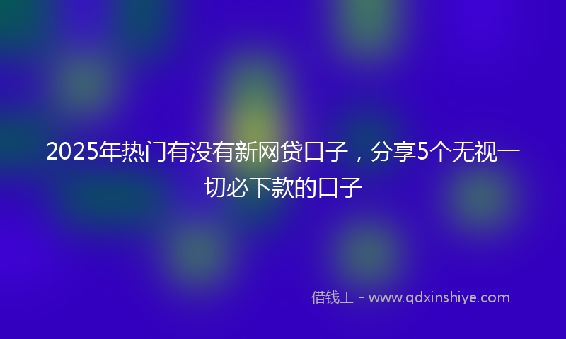 2025年热门有没有新网贷口子，分享5个无视一切必下款的口子