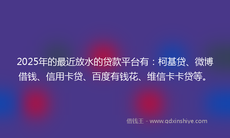 2025年的最近放水的贷款平台有：柯基贷、微博借钱、信用卡贷、百度有钱花、维信卡卡贷等。