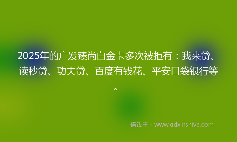 2025年的广发臻尚白金卡多次被拒有：我来贷、读秒贷、功夫贷、百度有钱花、平安口袋银行等。